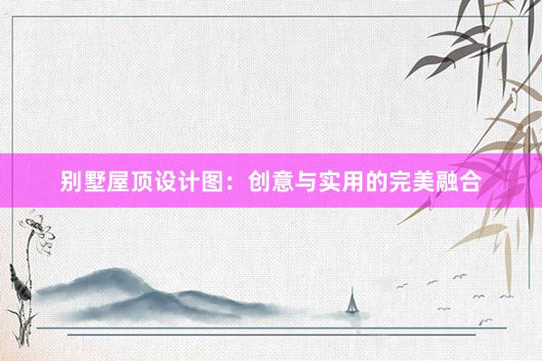 别墅屋顶设计图：创意与实用的完美融合